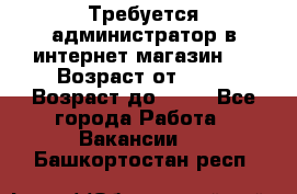 Требуется администратор в интернет магазин.  › Возраст от ­ 22 › Возраст до ­ 40 - Все города Работа » Вакансии   . Башкортостан респ.